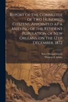 Report of the Committee of Two Hundred Citizens, Appointed at a Meeting of the Resident Population of New Orleans, on the 12th December, 1872