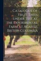 Catalogue of Fruit Trees Under Test at the Experimental Farm at Agassiz, British Columbia