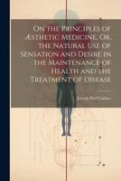 On the Principles of Æsthetic Medicine, Or, the Natural Use of Sensation and Desire in the Maintenance of Health and the Treatment of Disease