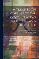 A Treatise On Some Practical Points Relating to the Diseases of the Eye