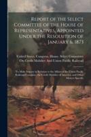 Report of the Select Committee of the House of Representatives, Appointed Under the Resolution of January 6, 1873