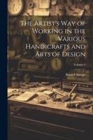 The Artist's Way of Working in the Various Handicrafts and Arts of Design; Volume 1
