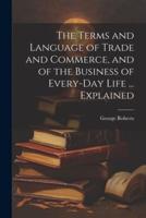 The Terms and Language of Trade and Commerce, and of the Business of Every-Day Life ... Explained