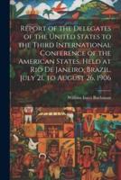 Report of the Delegates of the United States to the Third International Conference of the American States, Held at Rio De Janeiro, Brazil, July 21, to August 26, 1906