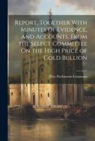 Report, Together With Minutes of Evidence, and Accounts, From the Select Committee On the High Price of Gold Bullion