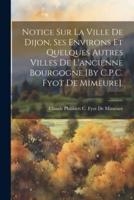 Notice Sur La Ville De Dijon, Ses Environs Et Quelques Autres Villes De L'ancienne Bourgogne [By C.P.C. Fyot De Mimeure].