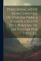 Peregrinaçaõ De Hum Christaõ, Ou Viagem Para a Cidade Celeste [By J. Bunyan. Tr. Em Vulgar Por F.R.I.L.E.L.