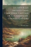 Les Arts & Les Artistes Dans L'ancienne Capitale De La Champagne (Troyes), 1250-1680