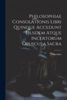 Philosophiae Consolationis Libri Quinque Accedunt Eiusdem Atque Incertorum Opuscula Sacra