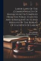 Labor Laws Of The Commonwealth Of Massachusetts Compiled From The Public Statutes And Subsequent Acts And Resolves By The Bureau Of Statistics Of Labor