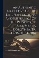 An Authentic Narrative Of The Life, Persecutions, And Sufferings Of The Princess Of Zell, Sophia Dorothea. Tr. From The Germ