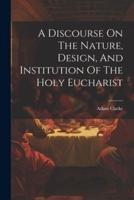 A Discourse On The Nature, Design, And Institution Of The Holy Eucharist