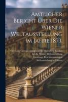 Amtlicher Bericht Über Die Wiener Weltausstellung Im Jahre 1873.