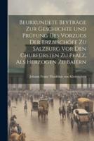 Beurkundete Beyträge Zur Geschichte Und Prüfung Des Vorzugs Der Erzbischöfe Zu Salzburg Vor Den Churfürsten Zu Pfalz, Als Herzogen Zu Baiern