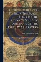 A Torch Of Reason, To Show The Safest Road To The Solution Of 'The Five Questions Of The Hour', By A.f. Travers
