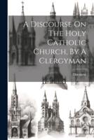 A Discourse On The Holy Catholic Church, By A Clergyman