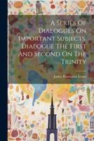 A Series Of Dialogues On Important Subjects. Dialogue The First And Second On The Trinity