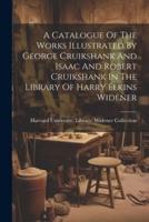 A Catalogue Of The Works Illustrated By George Cruikshank And Isaac And Robert Cruikshank In The Library Of Harry Elkins Widener