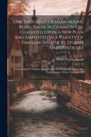 One Thousand German Nouns, Being Those In Common Use, Classified Upon A New Plan And Employed In A Variety Of Familiar Sentences, Stories And Dialogues