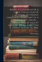 Books. A Catalogue Of A Large Collection Of Books, In Various Languages, Being Part Of A Nobleman's Library, ... Which Will Be Sold By Auction, By Mr. King, ... On Friday, August 22, 1800,