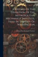 A Record Of The Exhibition Of The Metropolitan Mechanics' Institute, Held In The City Of Washington