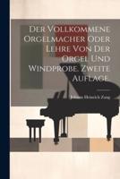 Der Vollkommene Orgelmacher Oder Lehre Von Der Orgel Und Windprobe. Zweite Auflage.