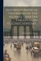 Historisch-Kritische Untersuchung Der Alchimie, Oder Der Eingebildeten Goldmacherkunst...