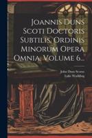 Joannis Duns Scoti Doctoris Subtilis, Ordinis Minorum Opera Omnia, Volume 6...