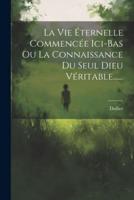 La Vie Éternelle Commencée Ici-Bas Ou La Connaissance Du Seul Dieu Véritable......