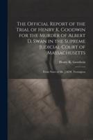 The Official Report of the Trial of Henry K. Goodwin for the Murder of Albert D. Swan in the Supreme Judicial Court of Massachusetts