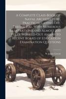 A Complete Class-Book of Naval Architecture, Practical, Laying Off, Theotrical, With Numerous Illustrations and Almost 200 Fully Worked-Out Ansers to Recent Board of Education Examination Questions