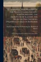 Centennial Anniversary of the Pennsylvania Society, for Promoting the Abolition of Slavery, the Relief of Free Negroes, Unlawfully Held in Bondage