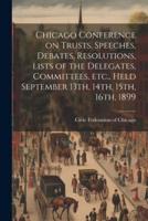 Chicago Conference on Trusts. Speeches, Debates, Resolutions, Lists of the Delegates, Committees, Etc., Held September 13Th, 14Th, 15Th, 16Th, 1899