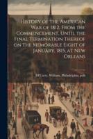 History of the American War of 1812, From the Commencement, Until the Final Termination Thereof on the Memorable Eight of January, 1815, at New Orleans