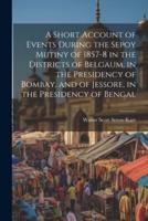 A Short Account of Events During the Sepoy Mutiny of 1857-8 in the Districts of Belgaum, in the Presidency of Bombay, and of Jessore, in the Presidency of Bengal