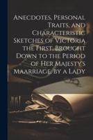Anecdotes, Personal Traits, and Characteristic Sketches of Victoria the First, Brought Down to the Period of Her Majesty's Maarriage. By a Lady