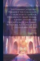 Southwark Cathedral Formerly the Collegiate Church of St. Saviour, Otherwise St. Mary Overie. A Short History and Description of the Fabric, With Some Account of the College and the See;