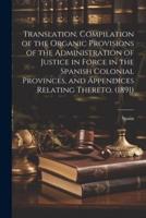 Translation. Compilation of the Organic Provisions of the Administration of Justice in Force in the Spanish Colonial Provinces, and Appendices Relating Thereto. (1891)