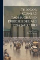 Theodor Körner'S Tagebuch Und Kriegslieder Aus Dem Jahre 1813