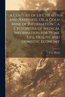 A Century of Life, Health and Happiness, Or, a Gold Mine of Information ... A Cyclopedia of Medical Information for Home Life, Health, and Domestic Economy