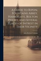 A Guide to Ripon, Fountains Abbey, Harrogate, Bolton Priory, and Several Places of Intrest in Their Vicinity