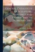General Catalogue of Sculpture, Paintings and Other Objects, February, 1907