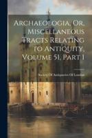 Archaeologia, Or, Miscellaneous Tracts Relating to Antiquity, Volume 51, Part 1