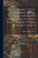 Marci Tullii Ciceronis Opera Quae Supersunt Omnia, Cum Asconio & Scholiaste Veteri, Volume 5, Part 1