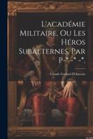 L'académie Militaire, Ou Les Héros Subalternes, Par P-* -* -*.