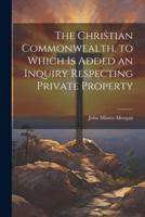 The Christian Commonwealth. To Which Is Added an Inquiry Respecting Private Property