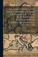 Guillaume Le Taciturne, Prince D'orange, Comte De Nassau, Etc. Et Les Pays-Bas Depuis L'abdication De Charles-Quint Jusqu'à L'année, 1584
