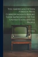 You Americans Fifteen Foreign Press Correspondents Report Their Impressions Of The United States And Its People