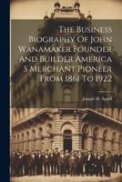 The Business Biography Of John Wanamaker Founder And Builder America S Merchant Pioneer From 1861 To 1922