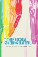 "I Think I Deserve Something Beautiful." ― Elizabeth Gilbert, Eat, Pray, Love